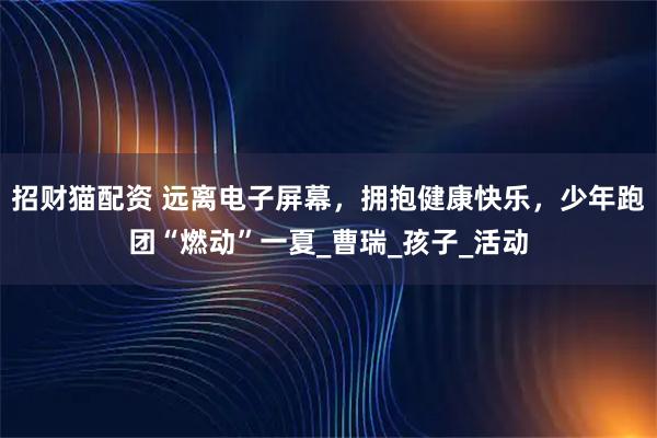 招财猫配资 远离电子屏幕，拥抱健康快乐，少年跑团“燃动”一夏_曹瑞_孩子_活动
