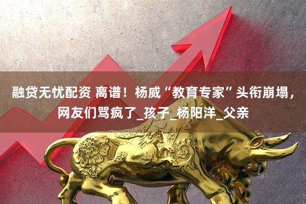 融贷无忧配资 离谱！杨威“教育专家”头衔崩塌，网友们骂疯了_孩子_杨阳洋_父亲