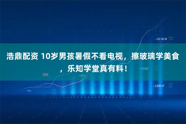 浩鼎配资 10岁男孩暑假不看电视，擦玻璃学美食，乐知学堂真有料！
