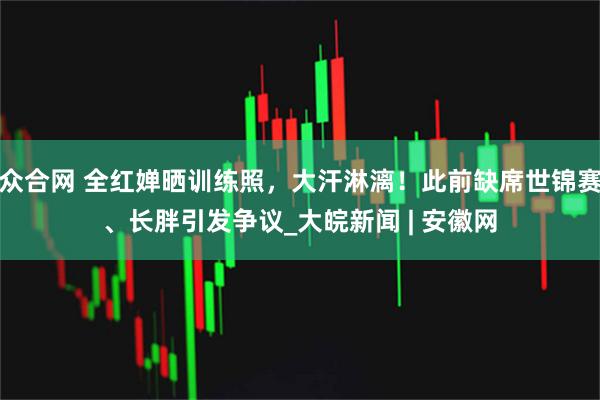 众合网 全红婵晒训练照，大汗淋漓！此前缺席世锦赛、长胖引发争议_大皖新闻 | 安徽网