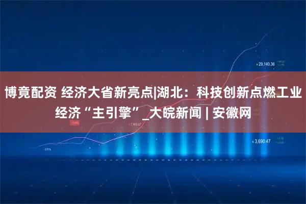 博竟配资 经济大省新亮点|湖北：科技创新点燃工业经济“主引擎”_大皖新闻 | 安徽网