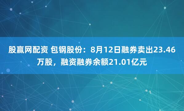 股赢网配资 包钢股份：8月12日融券卖出23.46万股，融资融券余额21.01亿元