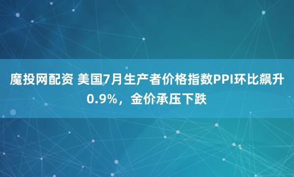 魔投网配资 美国7月生产者价格指数PPI环比飙升0.9%，金价承压下跌