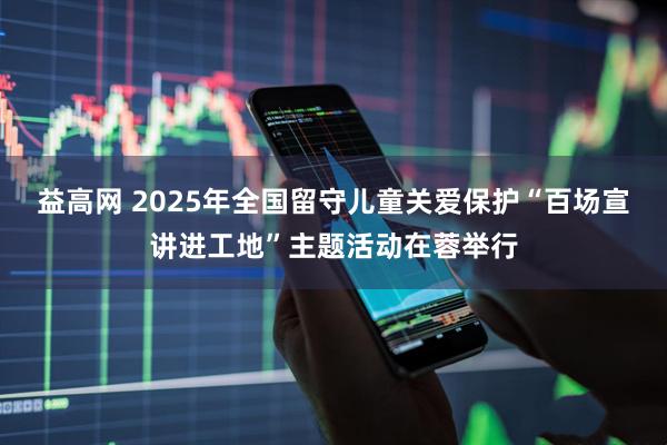 益高网 2025年全国留守儿童关爱保护“百场宣讲进工地”主题活动在蓉举行