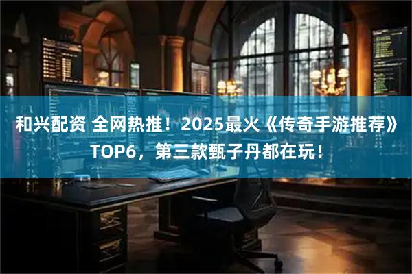 和兴配资 全网热推！2025最火《传奇手游推荐》TOP6，第三款甄子丹都在玩！