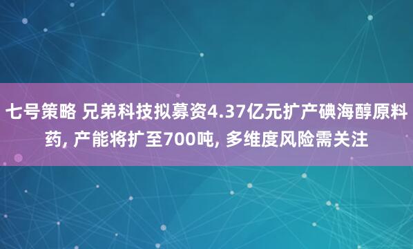 七号策略 兄弟科技拟募资4.37亿元扩产碘海醇原料药, 产能将扩至700吨, 多维度风险需关注