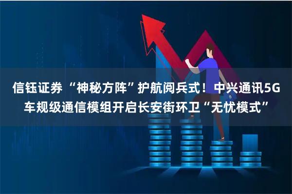 信钰证券 “神秘方阵”护航阅兵式！中兴通讯5G车规级通信模组开启长安街环卫“无忧模式”