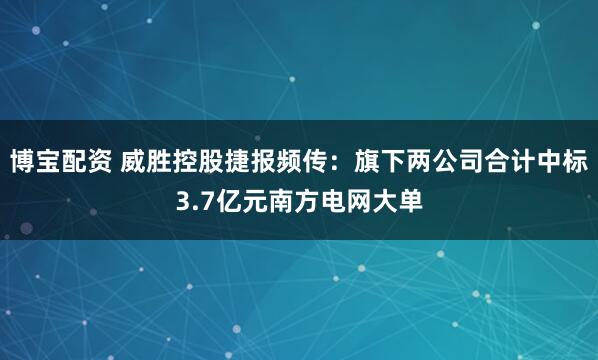 博宝配资 威胜控股捷报频传：旗下两公司合计中标3.7亿元南方电网大单