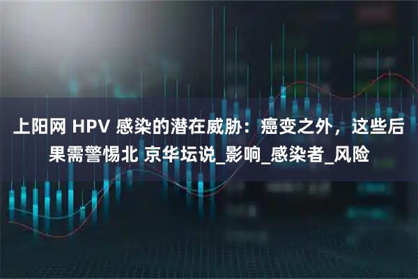 上阳网 HPV 感染的潜在威胁：癌变之外，这些后果需警惕北 京华坛说_影响_感染者_风险