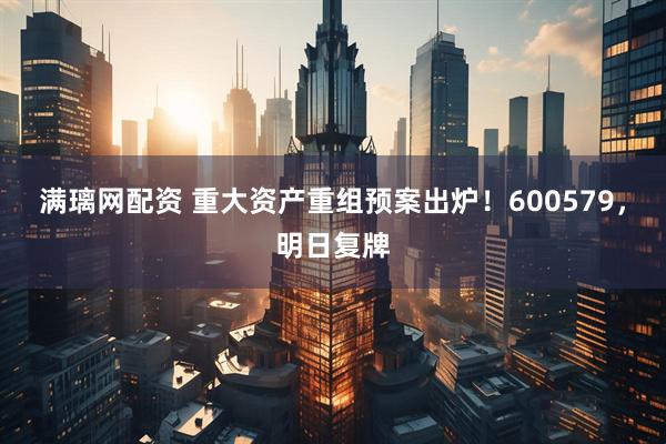 满璃网配资 重大资产重组预案出炉！600579，明日复牌
