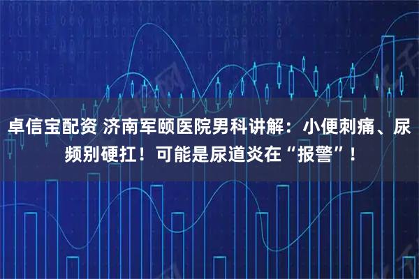 卓信宝配资 济南军颐医院男科讲解：小便刺痛、尿频别硬扛！可能是尿道炎在“报警”！