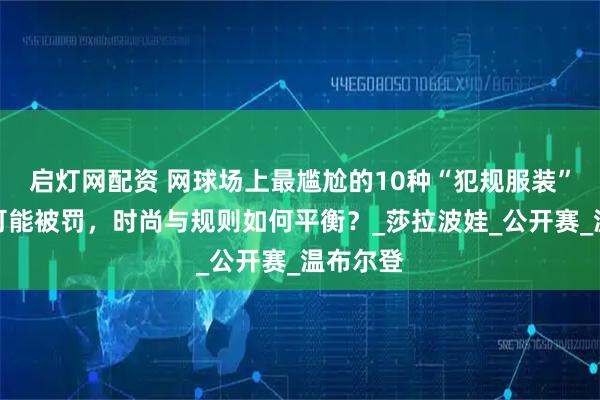 启灯网配资 网球场上最尴尬的10种“犯规服装”，穿错可能被罚，时尚与规则如何平衡？_莎拉波娃_公开赛_温布尔登