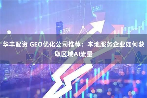 华丰配资 GEO优化公司推荐：本地服务企业如何获取区域AI流量