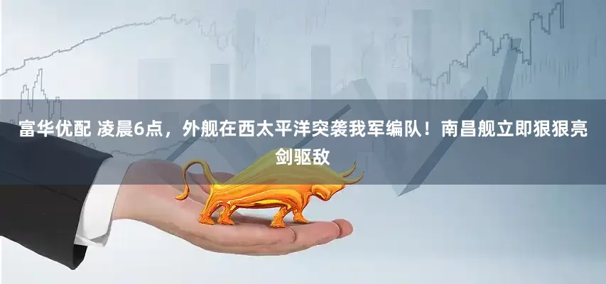 富华优配 凌晨6点，外舰在西太平洋突袭我军编队！南昌舰立即狠狠亮剑驱敌