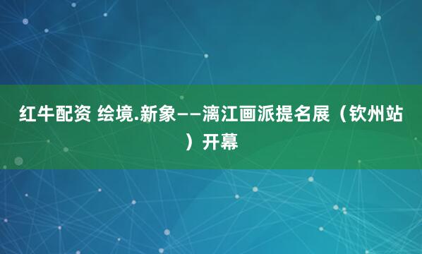 红牛配资 绘境.新象——漓江画派提名展（钦州站）开幕